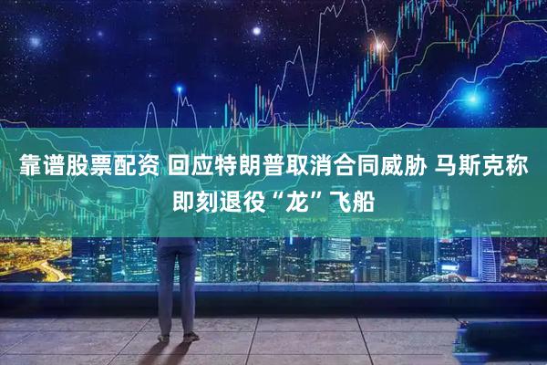 靠谱股票配资 回应特朗普取消合同威胁 马斯克称即刻退役“龙”飞船