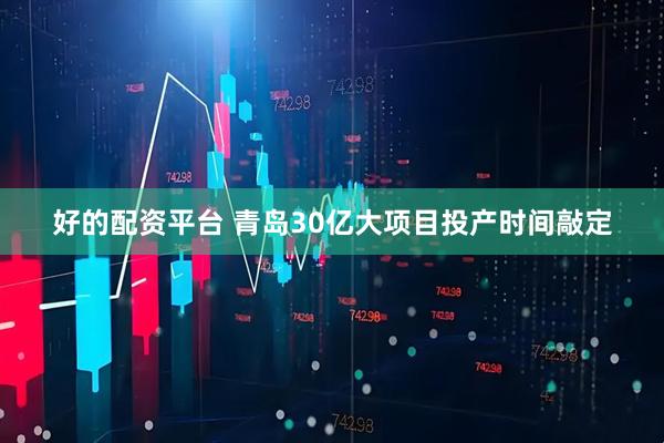 好的配资平台 青岛30亿大项目投产时间敲定