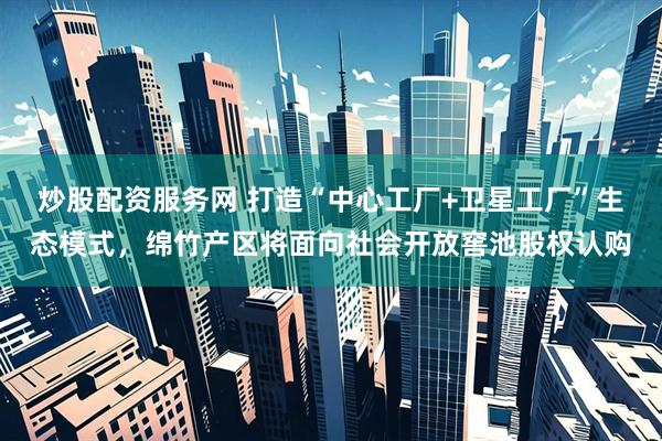 炒股配资服务网 打造“中心工厂+卫星工厂”生态模式，绵竹产区将面向社会开放窖池股权认购