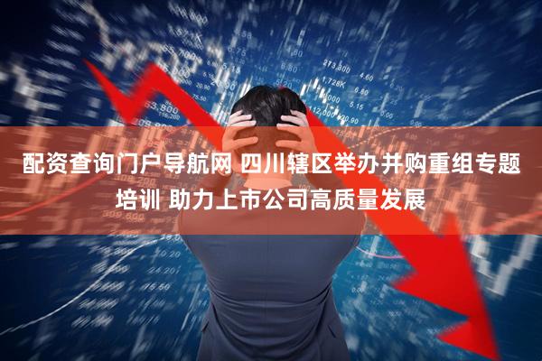 配资查询门户导航网 四川辖区举办并购重组专题培训 助力上市公司高质量发展