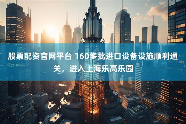 股票配资官网平台 160多批进口设备设施顺利通关，进入上海乐高乐园