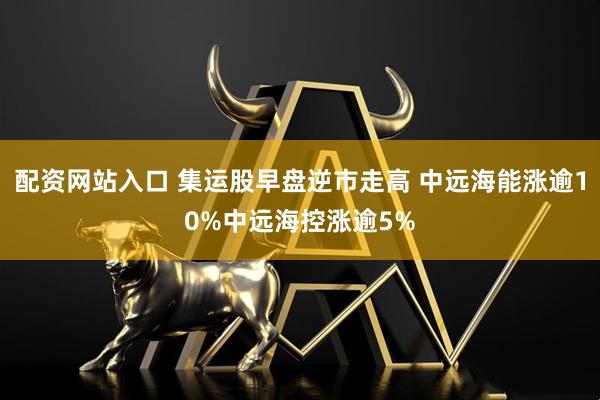 配资网站入口 集运股早盘逆市走高 中远海能涨逾10%中远海控涨逾5%