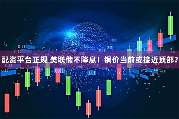 配资平台正规 美联储不降息！铜价当前或接近顶部？