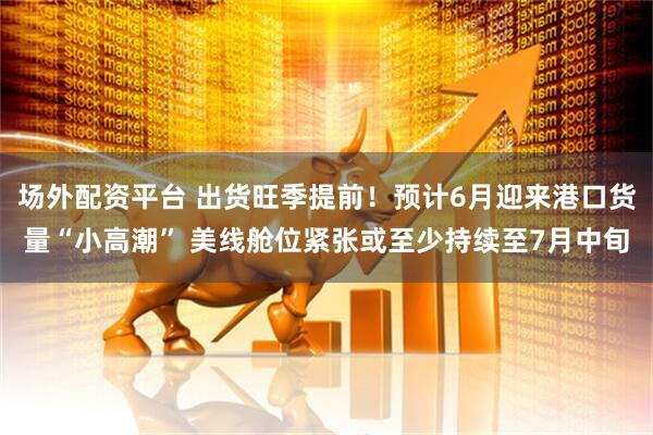 场外配资平台 出货旺季提前！预计6月迎来港口货量“小高潮” 美线舱位紧张或至少持续至7月中旬