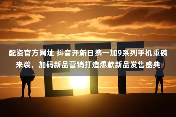 配资官方网址 抖音开新日携一加9系列手机重磅来袭，加码新品营销打造爆款新品发售盛典