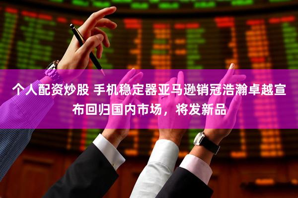 个人配资炒股 手机稳定器亚马逊销冠浩瀚卓越宣布回归国内市场，将发新品