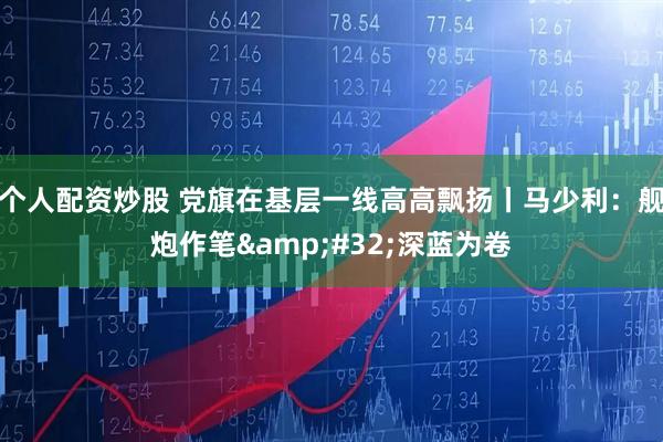 个人配资炒股 党旗在基层一线高高飘扬丨马少利：舰炮作笔&#32;深蓝为卷