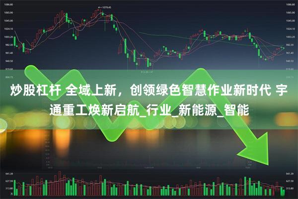 炒股杠杆 全域上新，创领绿色智慧作业新时代 宇通重工焕新启航_行业_新能源_智能