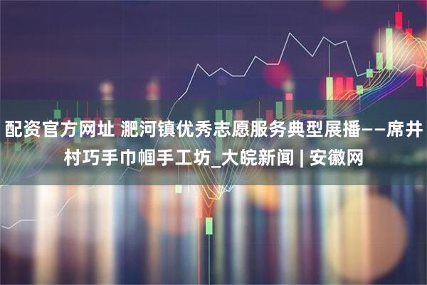 配资官方网址 淝河镇优秀志愿服务典型展播——席井村巧手巾帼手工坊_大皖新闻 | 安徽网