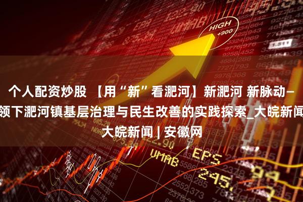个人配资炒股 【用“新”看淝河】新淝河 新脉动——党建引领下淝河镇基层治理与民生改善的实践探索_大皖新闻 | 安徽网