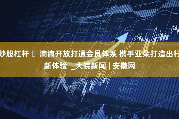 炒股杠杆 ​滴滴开放打通会员体系 携手亚朵打造出行新体验  _大皖新闻 | 安徽网