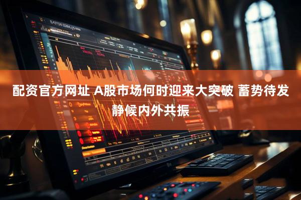 配资官方网址 A股市场何时迎来大突破 蓄势待发静候内外共振