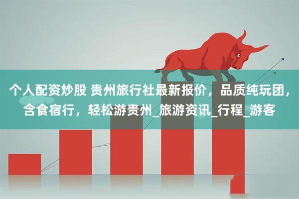 个人配资炒股 贵州旅行社最新报价，品质纯玩团，含食宿行，轻松游贵州_旅游资讯_行程_游客