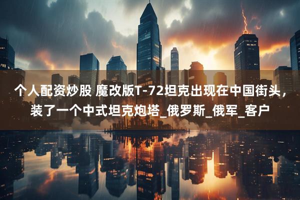 个人配资炒股 魔改版T-72坦克出现在中国街头，装了一个中式坦克炮塔_俄罗斯_俄军_客户