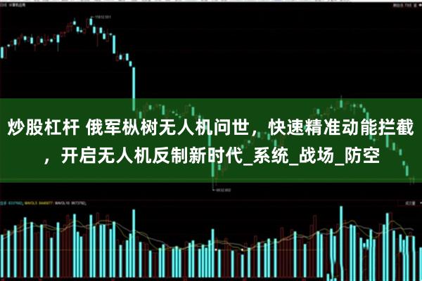 炒股杠杆 俄军枞树无人机问世，快速精准动能拦截，开启无人机反制新时代_系统_战场_防空
