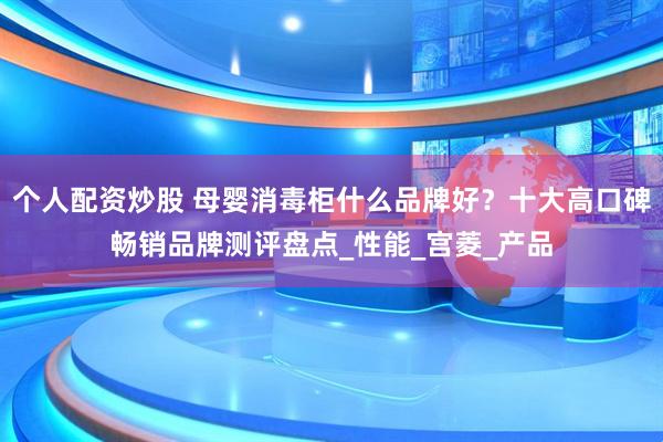 个人配资炒股 母婴消毒柜什么品牌好？十大高口碑畅销品牌测评盘点_性能_宫菱_产品