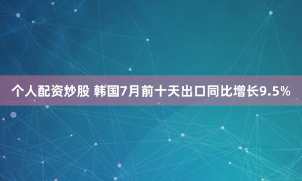 个人配资炒股 韩国7月前十天出口同比增长9.5%