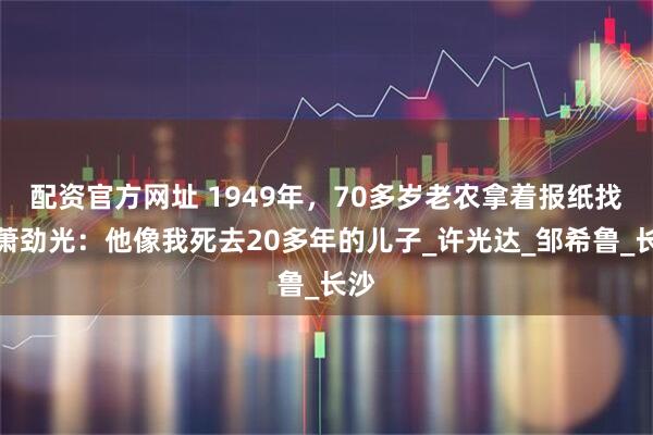 配资官方网址 1949年，70多岁老农拿着报纸找到萧劲光：他像我死去20多年的儿子_许光达_邹希鲁_长沙