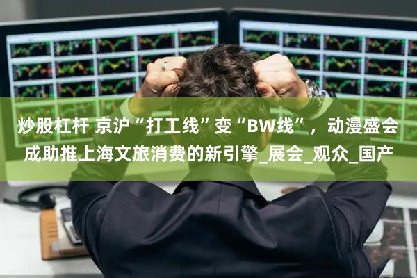 炒股杠杆 京沪“打工线”变“BW线”，动漫盛会成助推上海文旅消费的新引擎_展会_观众_国产