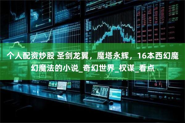 个人配资炒股 圣剑龙翼，魔塔永辉，16本西幻魔幻魔法的小说_奇幻世界_权谋_看点