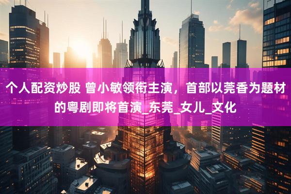 个人配资炒股 曾小敏领衔主演，首部以莞香为题材的粤剧即将首演_东莞_女儿_文化