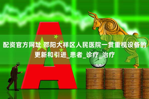 配资官方网址 邵阳大祥区人民医院一贯重视设备的更新和引进_患者_诊疗_治疗