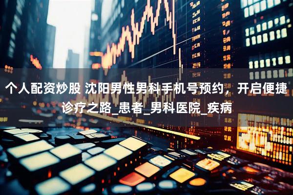 个人配资炒股 沈阳男性男科手机号预约，开启便捷诊疗之路_患者_男科医院_疾病