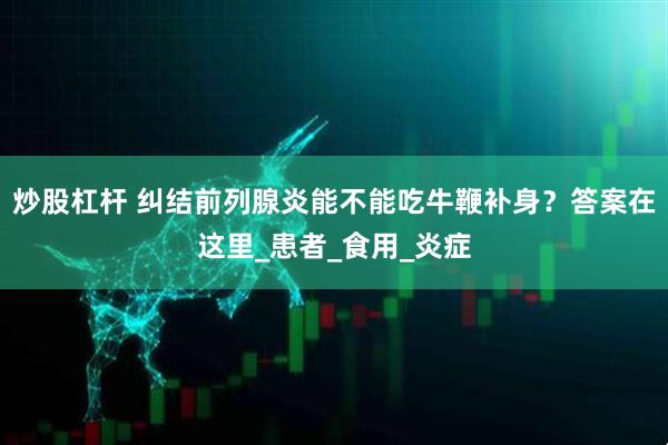 炒股杠杆 纠结前列腺炎能不能吃牛鞭补身？答案在这里_患者_食用_炎症