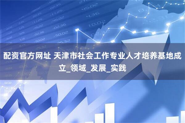 配资官方网址 天津市社会工作专业人才培养基地成立_领域_发展_实践