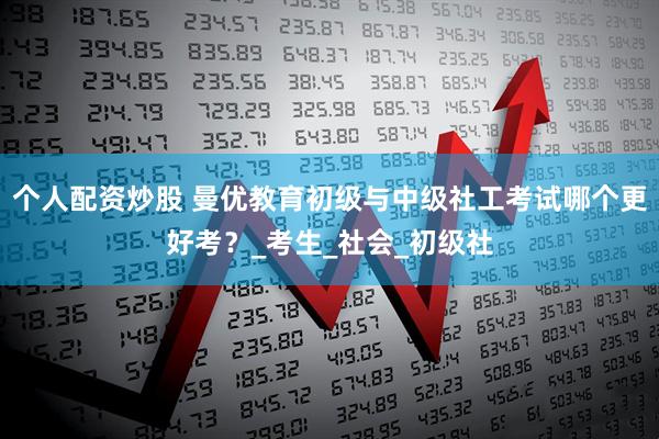 个人配资炒股 曼优教育初级与中级社工考试哪个更好考？_考生_社会_初级社