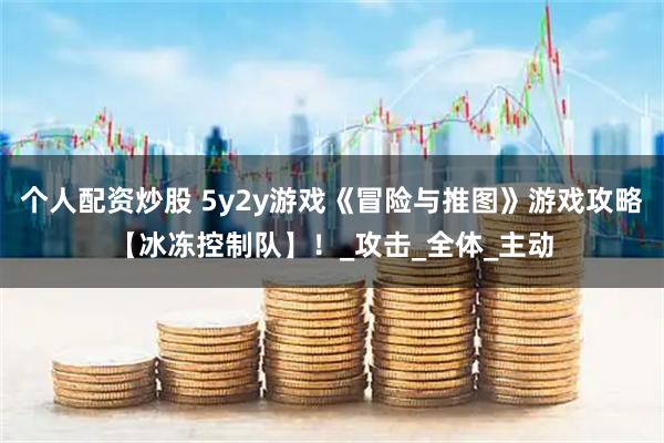 个人配资炒股 5y2y游戏《冒险与推图》游戏攻略【冰冻控制队】！_攻击_全体_主动