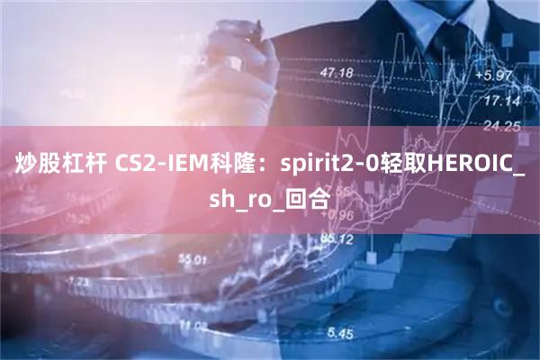 炒股杠杆 CS2-IEM科隆：spirit2-0轻取HEROIC_sh_ro_回合