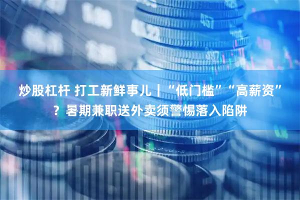 炒股杠杆 打工新鲜事儿｜“低门槛”“高薪资”？暑期兼职送外卖须警惕落入陷阱