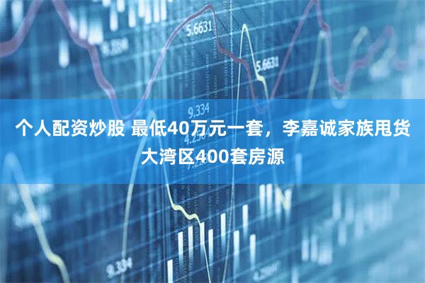 个人配资炒股 最低40万元一套，李嘉诚家族甩货大湾区400套房源