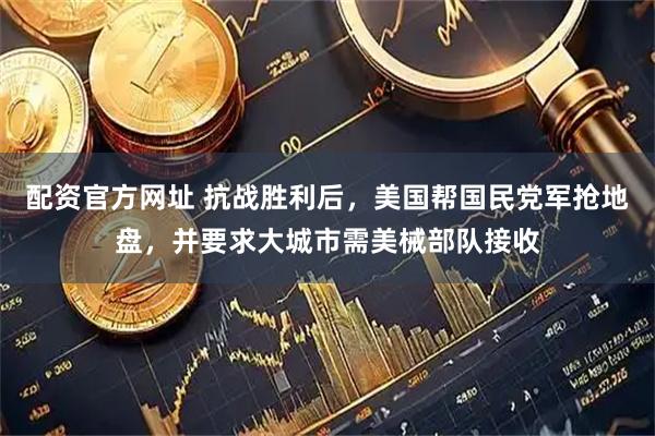 配资官方网址 抗战胜利后，美国帮国民党军抢地盘，并要求大城市需美械部队接收