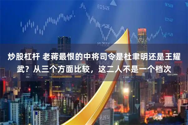炒股杠杆 老蒋最恨的中将司令是杜聿明还是王耀武？从三个方面比较，这二人不是一个档次