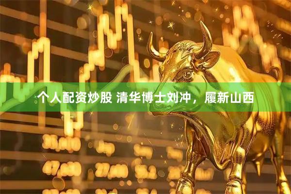 个人配资炒股 清华博士刘冲，履新山西