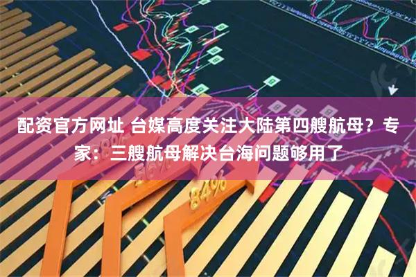 配资官方网址 台媒高度关注大陆第四艘航母？专家：三艘航母解决台海问题够用了