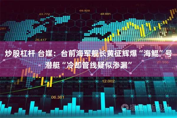 炒股杠杆 台媒：台前海军舰长黄征辉爆“海鲲”号潜艇“冷却管线疑似渗漏”