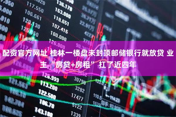 配资官方网址 桂林一楼盘未封顶邮储银行就放贷 业主 “房贷+房租” 扛了近四年