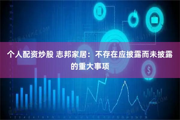 个人配资炒股 志邦家居：不存在应披露而未披露的重大事项