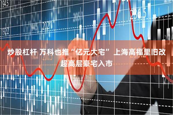 炒股杠杆 万科也推“亿元大宅” 上海高福里旧改超高层豪宅入市