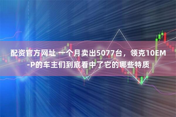配资官方网址 一个月卖出5077台，领克10EM-P的车主们到底看中了它的哪些特质