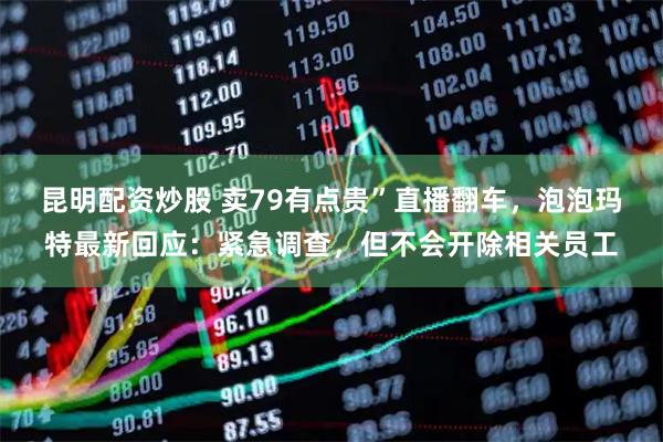 昆明配资炒股 卖79有点贵”直播翻车，泡泡玛特最新回应：紧急调查，但不会开除相关员工