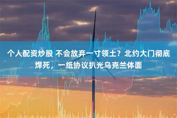 个人配资炒股 不会放弃一寸领土？北约大门彻底焊死，一纸协议扒光乌克兰体面