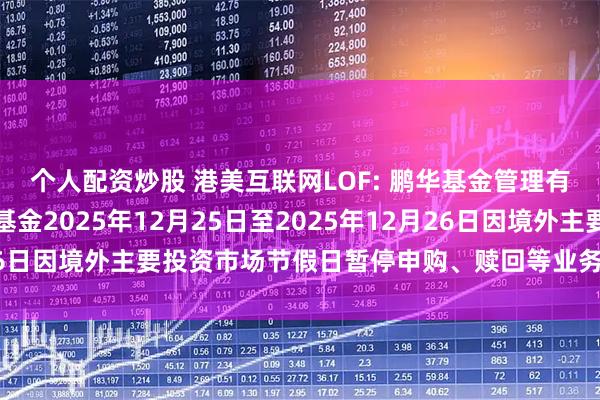 个人配资炒股 港美互联网LOF: 鹏华基金管理有限公司关于旗下部分基金2025年12月25日至2025年12月26日因境外主要投资市场节假日暂停申购、赎回等业务的提示性公告