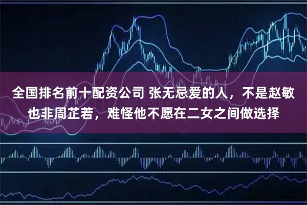 全国排名前十配资公司 张无忌爱的人，不是赵敏也非周芷若，难怪他不愿在二女之间做选择