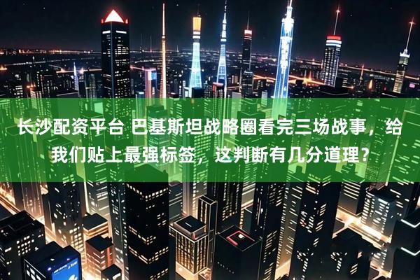 长沙配资平台 巴基斯坦战略圈看完三场战事，给我们贴上最强标签，这判断有几分道理？
