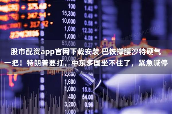 股市配资app官网下载安装 巴铁撑腰沙特硬气一把！特朗普要打，中东多国坐不住了，紧急喊停