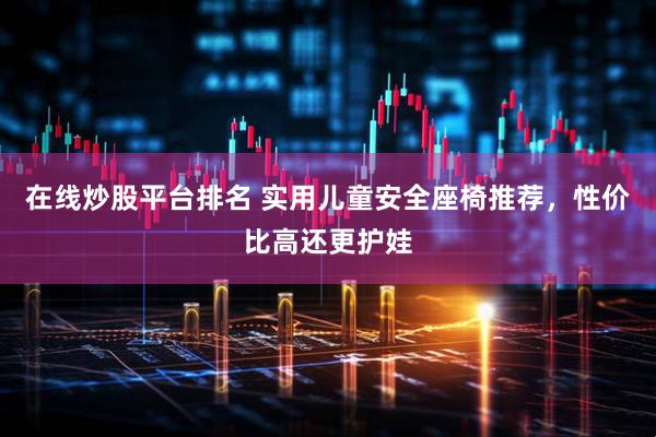 在线炒股平台排名 实用儿童安全座椅推荐，性价比高还更护娃